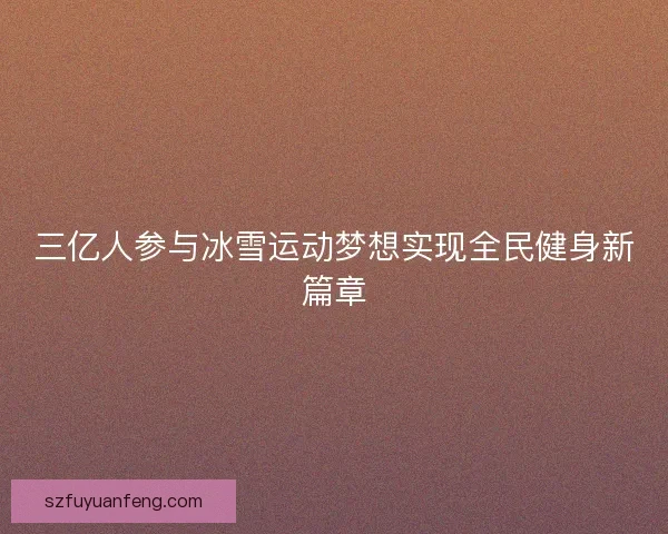 三亿人参与冰雪运动梦想实现全民健身新篇章