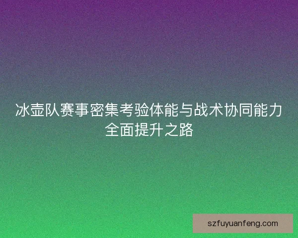 冰壶队赛事密集考验体能与战术协同能力全面提升之路