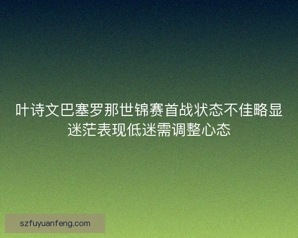 叶诗文巴塞罗那世锦赛首战状态不佳略显迷茫表现低迷需调整心态