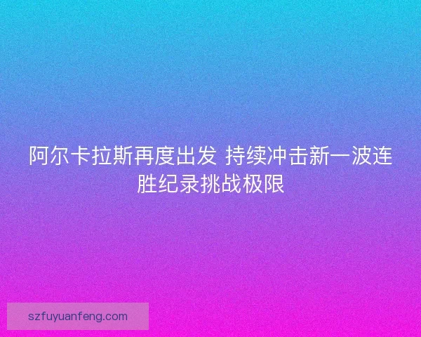 阿尔卡拉斯再度出发 持续冲击新一波连胜纪录挑战极限